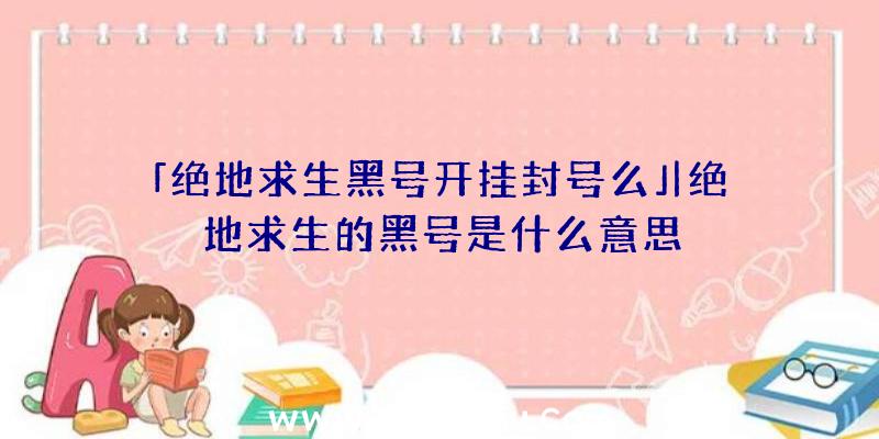 「绝地求生黑号开挂封号么」|绝地求生的黑号是什么意思